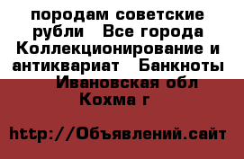 породам советские рубли - Все города Коллекционирование и антиквариат » Банкноты   . Ивановская обл.,Кохма г.